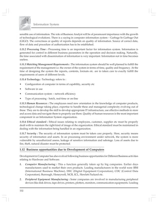 Information System
332
sensible use of information. The role of Business Analyst will be of paramount importance with the growth
of technological evolutions. There is a saying in computer information system – Garbage In Garbage Out
(GIGO). The correctness or quality of reports depends on quality of information. Source of correct data,
flow of data and procedure of authorization has to be established.
1.11.2 Processing Time : Processing time is an important factor for information system. Information is
generated for control in different business parameters in the operation and decision making. Naturally,
the time associated with dissemination of information is very important. Information not in time becomes
useless.
1.11.3 Matching Management Requirements : The information system should be well planned to fulfill the
requirement of the management i.e. the owner of the system in terms of time, quality and frequency. At the
time of designing the system the reports, contents, formats etc. are to taken care to exactly fulfill the
requirements of users of different levels.
1.11.4 Technology : Technology refers to :
• Configuration of computer in terms of capability, security etc
• Software in use
• Communication system – network efficiency
• Type of processing - batch, real-time or on-line
1.11.5 Human Resources : The employees need new orientation in the knowledge of computer products,
technological change taking place, expertise to handle these and managerial complexity evolving out of
these. They are to develop the skill to develop appropriate IT infrastructure, use effective methods to store
and access data and navigate them to properly use them. Quality of human resources is the most important
component in an Information System organization.
1.11.6 Ethical standard : Ethical issues relating to employees, customer, supplier etc must be properly
dealt with to maintain the right kind of image of the organization. Ethical standard must be maintained in
dealing with the information being handled in an organization.
1.11.7 Security : The security of information system must be taken care properly. Here, security means
security of information and assets. In an processing environment under network, the system is more
vulnerable by unauthorized assess, leakage of sensitive information and sabotage. Loss of assets due to
fire, theft, natural disaster must be protected.
1.12 Business opportunities due to Development of Computers
Development in Computer has also evolved following business opportunities for Different Business activities
relating to Hardware and Software.
1. Computer Manufacturing : This a function generally taken up by big companies. Earlier days
manufacturers used to market their own products. Leading manufacturers in the world were IBM
(International Business Machine), DEC (Digital Equipment Corporation), CDC (Control Data
Corporation), Burrough, Honeywell, NCR, ICL, Hewlett Packard etc.
2. Peripheral Equipment Manufacturing : Some companies are involved in manufacturing peripheral
devices like disk drives, tape drives, printers, plotters, monitors, communication equipments. Leading
 