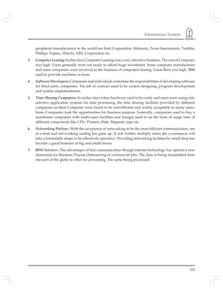 Information System
333
peripheral manufacturers in the world are Intel Corporation, Motorola, Texus Instruments, Toshiba,
Phillips, Fujitsu, Hitachi, NEC Corporation etc.
3. Computer Leasing: Earlier days Computer Leasing was a very attractive business. The cost of Computer
was high. Users generally were not ready to afford huge investment. Some computer manufacturer
and some companies were involved in the business of computers leasing. Lease Rent was high. IBM
used to provide machines in lease.
4. Software Developers: Companies and individuals undertake the responsibilities of developing software
for third party companies. The job of contract used to be system designing, program development
and system implementation.
5. Time-Sharing Companies: In earlier days when hardware used to be costly and users were using only
selective application systems for data processing, the time sharing facilities provided by different
companies on their Computer were found to be cost-efficient and widely acceptable to many users.
Some Companies took the opportunities for business purpose. Generally, companies used to buy a
mainframe computers with multi-users facilities and charges used to on the basis of usage time of
different components like CPU, Printers, Disk, Magnetic tape etc.
6. Networking Parlour : With the acceptance of networking to be the most efficient communication, use
of e-mail and net-working surfing has gone up. It will further multiply when the e-commerce will
take a formidable shape to be effectively operative. Providing networking facilities by small shop has
become a good business in big and small towns.
7. BPO Services : The advantages of fast communication though internet technology has opened a new
dimension for Business Process Outsourcing of commercial jobs. The data in being transmitted from
one part of the globe to other for processing. The same being processed.
 