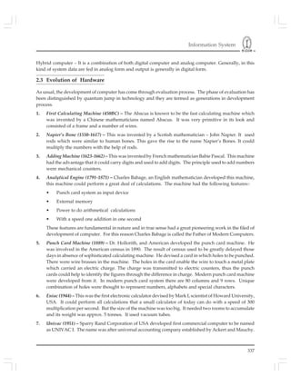 Information System
337
Hybrid computer – It is a combination of both digital computer and analog computer. Generally, in this
kind of system data are fed in analog form and output is generally in digital form.
2.3 Evolution of Hardware
As usual, the development of computer has come through evaluation process. The phase of evaluation has
been distinguished by quantum jump in technology and they are termed as generations in development
process.
1. First Calculating Machine (450BC) – The Abacus is known to be the fast calculating machine which
was invented by a Chinese mathematicians named Abacus. It was very primitive in its look and
consisted of a frame and a number of wires.
2. Napier’s Bone (1550-1617) – This was invented by a Scotish mathematician – John Napier. It used
rods which were similar to human bones. This gave the rise to the name Napier’s Bones. It could
multiply the numbers with the help of rods.
3. Adding Machine (1623-1662) – This was invented by French mathematician Babie Pascal. This machine
had the advantage that it could carry digits and used to add digits. The principle used to add numbers
were mechanical counters.
4. Analytical Engine (1791-1871) – Charles Babage, an English mathematician developed this machine,
this machine could perform a great deal of calculations. The machine had the following features:-
• Punch card system as input device
• External memory
• Power to do arithmetical calculations
• With a speed one addition in one second
These features are fundamental in nature and in true sense had a great pioneering work in the filed of
development of computer. For this reason Charles Babage is called the Father of Modern Computers.
5. Punch Card Machine (1889) – Dr. Hollorith, and American developed the punch card machine. He
was involved in the American census in 1890. The result of census used to be greatly delayed those
days in absence of sophisticated calculating machine. He devised a card in which holes to be punched.
There were wire brasses in the machine. The holes in the card enable the wire to touch a metal plate
which carried an electric charge. The charge was transmitted to electric counters, thus the punch
cards could help to identify the figures through the difference in charge. Modern punch card machine
were developed from it. In modern punch card system there are 80 columns and 9 rows. Unique
combination of holes were thought to represent numbers, alphabets and special characters.
6. Eniac (1944) – This was the first electronic calculator devised by Mark I, scientist of Howard University,
USA. It could perform all calculations that a small calculator of today can do with a speed of 300
multiplication per second. But the size of the machine was too big. It needed two rooms to accumulate
and its weight was approx. 5 tonnes. It used vacuum tubes.
7. Univac (1951) – Sparry Rand Corporation of USA developed first commercial computer to be named
as UNIVAC I. The name was after universal accounting company established by Ackert and Mauchy.
 