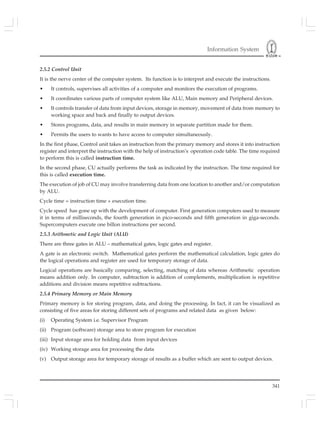 Information System
341
2.5.2 Control Unit
It is the nerve center of the computer system. Its function is to interpret and execute the instructions.
• It controls, supervises all activities of a computer and monitors the execution of programs.
• It coordinates various parts of computer system like ALU, Main memory and Peripheral devices.
• It controls transfer of data from input devices, storage in memory, movement of data from memory to
working space and back and finally to output devices.
• Stores programs, data, and results in main memory in separate partition made for them.
• Permits the users to wants to have access to computer simultaneously.
In the first phase, Control unit takes an instruction from the primary memory and stores it into instruction
register and interpret the instruction with the help of instruction’s operation code table. The time required
to perform this is called instruction time.
In the second phase, CU actually performs the task as indicated by the instruction. The time required for
this is called execution time.
The execution of job of CU may involve transferring data from one location to another and/or computation
by ALU.
Cycle time = instruction time + execution time.
Cycle speed has gone up with the development of computer. First generation computers used to measure
it in terms of milliseconds, the fourth generation in pico-seconds and fifth generation in giga-seconds.
Supercomputers execute one billon instructions per second.
2.5.3 Arithmetic and Logic Unit (ALU)
There are three gates in ALU – mathematical gates, logic gates and register.
A gate is an electronic switch. Mathematical gates perform the mathematical calculation, logic gates do
the logical operations and register are used for temporary storage of data.
Logical operations are basically comparing, selecting, matching of data whereas Arithmetic operation
means addition only. In computer, subtraction is addition of complements, multiplication is repetitive
additions and division means repetitive subtractions.
2.5.4 Primary Memory or Main Memory
Primary memory is for storing program, data, and doing the processing. In fact, it can be visualized as
consisting of five areas for storing different sets of programs and related data as given below:
(i) Operating System i.e. Supervisor Program
(ii) Program (software) storage area to store program for execution
(iii) Input storage area for holding data from input devices
(iv) Working storage area for processing the data
(v) Output storage area for temporary storage of results as a buffer which are sent to output devices.
 