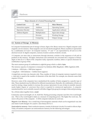 342
Hardware
Major elements of a Central Processing Unit
Control Unit ALU Main Memory
Instruction register Addition Operating System
Operation Decoder Subtraction Application software
Address Register Multiplication Input data storage
Division Working Storage
Comparing Output storage
2.6 System of Storage in Memory
In Computer Fundamental unit of storage is binary digit or bit. Binary means two. Digital computer used
magnetic core for memory. These magnetic core are iron-ferrite doughnuts. Binary numbers is represented
by a combination of 0 and 1. In Computer memory, “0” and “1” are represented by off and on in the
electrical circuit. In digital computers, memory location consists of electric circuits.
A Computer can store data or instructions through electronic switches in the sequences of off and on
positions in the memory. All digits, instructions and commands are converted into a sequence of binary
digits or bits (0 or 1). Most of the computers today represents numbers, letters or special characters by
combination of group of bits.
The most common group of combination is eight-bit group which is called a byte.
The memory capacity of computers is measured by kilobytes (KB), Megabytes (MB), Gigabytes (GB).
1 kilobyte = 1024 bytes = 1000 bytes (approx)
1 megabyte = 1024 kilobytes = 1million bytes (approx)
A single byte can store one character only. Thus, number of bytes of computer memory required to store
a data item is equal to the number of characters of the data field. For example, ten character name field
requires 10 bytes.
However, some of the computers have standardized the number of bytes assigned to a specific type of
data. These standards may be different for different manufacturers. Basically, the combination of bytes are
used for storing a large number to increase the accuracy (precision). In case of data in scientific research
needs higher degree of precision than what is required in commercial application. A computer
manufactured for use in scientific research will follow bigger byte group for storage of data and processing.
No. of bytes taken together form a word.
Commonly used word length is 8, 16, 32,64 bits. During processing computer uses bits of its word length
size. This is why word length is taken as a measure of computing power. The higher the word size, the
more is the power of the computer. A 32-bit computer indicates its word size.
Magnetic Core Memory – It is a small ring of ferromagnetic materials which can be magnetized very fast
and retain it until changed. It is used to store binary bit 0 or 1.
Semiconductor memory – Semi-conductor memory consists of electronic circuits. It is made in silicon chips.
Today all modern computers use semiconductor memory for the following advantages:
 