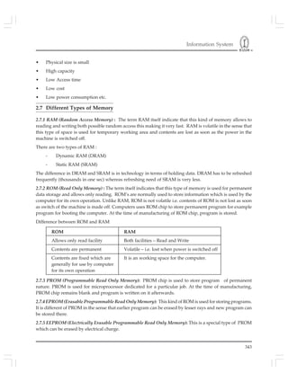 Information System
343
• Physical size is small
• High capacity
• Low Access time
• Low cost
• Low power consumption etc.
2.7 Different Types of Memory
2.7.1 RAM (Random Access Memory) : The term RAM itself indicate that this kind of memory allows to
reading and writing both possible random access this making it very fast. RAM is volatile in the sense that
this type of space is used for temporary working area and contents are lost as soon as the power in the
machine is switched off.
There are two types of RAM :
- Dynamic RAM (DRAM)
- Static RAM (SRAM)
The difference in DRAM and SRAM is in technology in terms of holding data. DRAM has to be refreshed
frequently (thousands in one sec) whereas refreshing need of SRAM is very less.
2.7.2 ROM (Read Only Memory) : The term itself indicates that this type of memory is used for permanent
data storage and allows only reading. ROM’s are normally used to store information which is used by the
computer for its own operation. Unlike RAM, ROM is not volatile i.e. contents of ROM is not lost as soon
as switch of the machine is made off. Computers uses ROM chip to store permanent program for example
program for booting the computer. At the time of manufacturing of ROM chip, program is stored.
Difference between ROM and RAM
ROM RAM
Allows only read facility Both facilities – Read and Write
Contents are permanent Volatile – i.e. lost when power is switched off
Contents are fixed which are It is an working space for the computer.
generally for use by computer
for its own operation
2.7.3 PROM (Programmable Read Only Memory): PROM chip is used to store program of permanent
nature. PROM is used for microprocessor dedicated for a particular job. At the time of manufacturing,
PROM chip remains blank and program is written on it afterwards.
2.7.4 EPROM (Erasable Programmable Read Only Memory): This kind of ROM is used for storing programs.
It is different of PROM in the sense that earlier program can be erased by lesser rays and new program can
be stored there.
2.7.5 EEPROM (Electrically Erasable Programmable Read Only Memory): This is a special type of PROM
which can be erased by electrical charge.
 