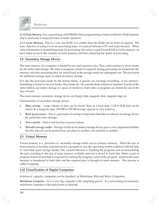 344
Hardware
2.7.6 Flash Memory : It is a special type of EEPROM where programming is faster (in blocks). Flash memory
chip is used only to keep provision of faster updation.
2.7.7 Cache Memory : This is a very fast RAM. It is costlier than the RAM cost in terms of capacity. The
basic objective of using it is to do processing faster. It is placed between CPU and main memory. When
some information is needed frequently for processing, the same is copied from RAM to Cache memory to
have faster access to the contents of cache memory and thus enhancing the speed of processing.
2.8 Secondary Storage Device
The main memory of a computer is limited in size and expensive also. Thus, main memory is never meant
for the entire data storage. The data or programs whatever required during processing are loaded into the
memory and after processing they are stored back in the storage media for subsequent use. This provision
for additional storage space is called secondary storage.
It is like the provision made by the human being. A person can not keep everything in his memory.
Something is stored in his note books, files, books etc. He consults them whenever required. Exactly in the
same fashion, secondary storage is a space or media in which data or programs are stored for use at the
time of need.
The most common secondary storage device are floppy disk, magnetic disk, magnetic tape etc.
Characteristics of secondary storage device :
1. Mass storage – Large volume of data can be stored. Now in a hard disk, 1 GB to 8GB data can be
stored. In a magnetic tape, 150 MB to 250 MB storage capacity is very common.
2. Back up provision – This is a provision of storing of important data files or software in storage device
for protection from damage.
3. Non-volatile – Data is not lost due to power failure.
4. Movable storage media – Storage of data in secondary storage device gives a very important facilities
that the data set can be ported from one place to another, one machine to another.
2.9 Virtual Memory
Virtual memory is a provision of secondary storage which acts as primary memory. When the size of
main memory is less than required size for a program to run, the operating system enables it with the help
of hard disk (main storage media). The system followed is breaking the programs and accommodating
the part according to the size of main memory available and rest is stored in hard disk. When a part of
program stored in hard disk is required for running the program, a part of the program stored in the main
memory is transferred to hard disk and the required part is brought to main memory. This process is
called swapping.
2.10 Classification of Digital Computers
In terms of capacity, computers can be classified as Mainframe, Mini and Micro Computers.
Mainframe Computer – It is a very big computer with computing power. In a networking environment,
mainframe computer is the nodal point of network.
 