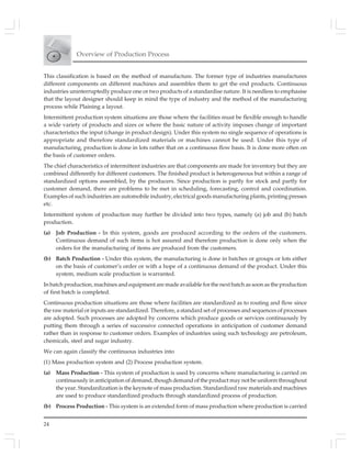 Overview of Production Process
24
This classification is based on the method of manufacture. The former type of industries manufactures
different components on different machines and assembles them to get the end products. Continuous
industries uninterruptedly produce one or two products of a standardise nature. It is needless to emphasise
that the layout designer should keep in mind the type of industry and the method of the manufacturing
process while Plaining a layout.
Intermittent production system situations are those where the facilities must be flexible enough to handle
a wide variety of products and sizes or where the basic nature of activity imposes change of important
characteristics the input (change in product design). Under this system no single sequence of operations is
appropriate and therefore standardized materials or machines cannot be used. Under this type of
manufacturing, production is done in lots rather that on a continuous flow basis. It is done more often on
the basis of customer orders.
The chief characteristics of intermittent industries are that components are made for inventory but they are
combined differently for different customers. The finished product is heterogeneous but within a range of
standardized options assembled, by the producers. Since production is partly for stock and partly for
customer demand, there are problems to be met in scheduling, forecasting, control and coordination.
Examples of such industries are automobile industry, electrical goods manufacturing plants, printing presses
etc.
Intermittent system of production may further be divided into two types, namely (a) job and (b) batch
production.
(a) Job Production - In this system, goods are produced according to the orders of the customers.
Continuous demand of such items is hot assured and therefore production is done only when the
orders for the manufacturing of items are produced from the customers.
(b) Batch Production - Under this system, the manufacturing is done in batches or groups or lots either
on the basis of customer’s order or with a hope of a continuous demand of the product. Under this
system, medium scale production is warranted.
In batch production, machines and equipment are made available for the next batch as soon as the production
of first batch is completed.
Continuous production situations are those where facilities are standardized as to routing and flow since
the raw material or inputs are standardized. Therefore, a standard set of processes and sequences of processes
are adopted. Such processes are adopted by concerns which produce goods or services continuously by
putting them through a series of successive connected operations in anticipation of customer demand
rather than in response to customer orders. Examples of industries using such technology are petroleum,
chemicals, steel and sugar industry.
We can again classify the continuous industries into
(1) Mass production system and (2) Process production system.
(a) Mass Production - This system of production is used by concerns where manufacturing is carried on
continuously in anticipation of demand, though demand of the product may not be uniform throughout
the year. Standardization is the keynote of mass production. Standardized raw materials and machines
are used to produce standardized products through standardized process of production.
(b) Process Production - This system is an extended form of mass production where production is carried
 