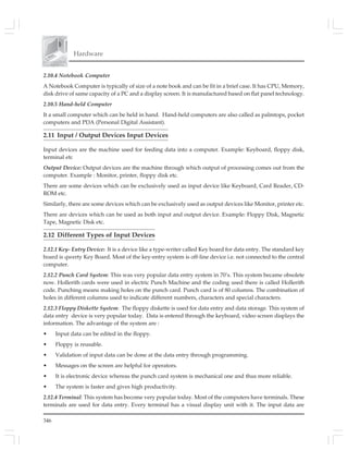 346
Hardware
2.10.4 Notebook Computer
A Notebook Computer is typically of size of a note book and can be fit in a brief case. It has CPU, Memory,
disk drive of same capacity of a PC and a display screen. It is manufactured based on flat panel technology.
2.10.5 Hand-held Computer
It a small computer which can be held in hand. Hand-held computers are also called as palmtops, pocket
computers and PDA (Personal Digital Assistant).
2.11 Input / Output Devices Input Devices
Input devices are the machine used for feeding data into a computer. Example: Keyboard, floppy disk,
terminal etc
Output Device: Output devices are the machine through which output of processing comes out from the
computer. Example : Monitor, printer, floppy disk etc.
There are some devices which can be exclusively used as input device like Keyboard, Card Reader, CD-
ROM etc.
Similarly, there are some devices which can be exclusively used as output devices like Monitor, printer etc.
There are devices which can be used as both input and output device. Example: Floppy Disk, Magnetic
Tape, Magnetic Disk etc.
2.12 Different Types of Input Devices
2.12.1 Key- Entry Device: It is a device like a type-writer called Key board for data entry. The standard key
board is qwerty Key Board. Most of the key-entry system is off-line device i.e. not connected to the central
computer.
2.12.2 Punch Card System: This was very popular data entry system in 70’s. This system became obsolete
now. Hollerith cards were used in electric Punch Machine and the coding used there is called Hollerith
code. Punching means making holes on the punch card. Punch card is of 80 columns. The combination of
holes in different columns used to indicate different numbers, characters and special characters.
2.12.3 Floppy Diskette System: The floppy diskette is used for data entry and data storage. This system of
data entry device is very popular today. Data is entered through the keyboard, video screen displays the
information. The advantage of the system are :
• Input data can be edited in the floppy.
• Floppy is reusable.
• Validation of input data can be done at the data entry through programming.
• Messages on the screen are helpful for operators.
• It is electronic device whereas the punch card system is mechanical one and thus more reliable.
• The system is faster and gives high productivity.
2.12.4 Terminal: This system has become very popular today. Most of the computers have terminals. These
terminals are used for data entry. Every terminal has a visual display unit with it. The input data are
 