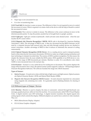 348
Hardware
• Paper tape is not convenient for use.
• It is slow in transferring data.
2.12.9 Track Ball: Its function is same as mouse. The difference is that, it is not required to move to control
the movement of cursor. What is required is to rotate a ball on the device with the help of thumb to control
the movement of cursor.
2.12.10 Joystick: This is device is similar to mouse. The difference is the cursor continues to move in the
direction joystick points. To stop the pointer, joystick has to brought back in upright position.
2.12.11 Light pen: Light pen consists of photocells which activates some desired action when the user
touches the PC screen with it.
2.12.12 Magnetic Ink Character Recognition ( MICR): MICR code is developed by American Banking
Association ( ABA). The advantage of MICR code is that any document having MICR character can be
read by a computer because both manual entry data and data through reading devices are checked to
ensure correctness. Another advantage of MICR is that it reduces or eliminates the amount of coding
unnecessarily.
2.12.13 Optical Character Recognition (OCR) Device : It is a reading device used to interpret printed,
hand-written data directly from source documents. OCR device make use of light-sensing mechanism and
laser technology to interpret recorded data. The essence of OCR is pattern recognition. For this reason, the
simpler the character front, the more reliable the OCR system. OCR capability of an OCR device is very
high i.e. in the range of 2000 documents per minutes. Machine is costly. It is cost-effective only where
10,000 or more documents have to be read per day.
2.12.14 Scanner : Scanner is a very useful device for reading text or documents. The scanner digitizes the
image of the document. Now a days, the optical scanner system supports a software – OCR package (Optical
Character Recognition Software). The software translate the image into ASCII characters.
Types of Scanner :
i) Optical Scanner – It reads text or data with the help of light source and light sensors. Optical scanners
are Optical Character Reader ( OCR) and Optical Mark Reader (OMR).
ii) Magnetic Ink Character Recognition (MICR) Scanner – It reads character imprinted on a document
using magnetic ink containing iron oxide. It is generally used in Banking Industry for clearing of
cheques.
2.13 Different types of Output Devices
2.13.1 Monitor : Monitor is used to display the data or commands entered through Keyboard, any
message, graphical picture, table etc from the machine. It is synonymously called VDU (Visual Display
Unit). A digital monitor uses CRT technology. A digital monitor translates the digital signals into
analog signals which controls the display. Different adapters are used to have control on video standard.
They are:
• MDA (Monochrome Display Adapter)
• CGA (Colour Graphics Adapter)
 