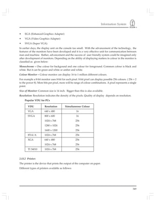 Information System
349
• EGA (Enhanced Graphics Adapter)
• VGA (Video Graphics Adapter)
• SVGA (Super VGA).
In earlier days, the display unit on the console too small. With the advancement of the technology, the
features of the monitors have been developed and it is a very effective unit for communication between
man and machine. Rather, advancement and the success of user friendly system could be imagined only
after development of monitors. Depending on the ability of displaying matters in colour in the monitor is
classified as given below:
Monochrome – One colour for backgound and one colour for foreground. Common colour is black and
white. But it can be green and white or amber and white.
Colour Monitor – Colour monitor can display 16 to 1 million different colours.
For example a 8-bit monitor uses 8-bit for each pixel. 8-bit pixel can display possible 256 colours. ( 256 = 2
to the power 8). More bits per pixel, more will be range of colour combinations. A pixel represents a single
point.
Size of Monitor: Common size is 14 inch. Bigger than this is also available.
Resolution: Resolution indicates the density of the pixels. Quality of display depends on resolution.
Popular VDU for PCs
VDU Resolution Simultaneous Colour
VGA 640 x 480 16
SVGA 800 x 600 16
1024 x 768 256
1280 x 1024 256
1600 x 1200 256
8514/A 1024 x 768 256
XGA 640 x 480 256
1024 x 768 256
TI 34010 1024 x 768 256
2.13.2 Printer:
The printer is the device that prints the output of the computer on paper.
Different types of printers available as follows:
 