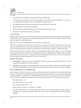 352
Hardware
• File protection is lost if the write-protection ring is with the tape.
• Variations in tape densities causes serious problem in portability. Tapes recorded at a very low or
very high densities sometimes are not readable by other tape drives.
• File updation (record insertion or deletion) is not possible on the same tape.
• Tape rewinding is a must for dismounting.
• Difficult to recover the files from parity error or physical damage of tape.
• Data can be accidentally erased or overwritten.
2.13.4 Hard Disk
Magnetic Disk consists of circular metallic plate coated with magnetic oxide. It resembles with gramophone
record which can be mounted on a spindle. Recording is done on both sides of the plate. The set of disk
plate and spindle is called disk pack.
The term hard is used to distinguish it from soft disk i.e. floppy disk.
Disk Pack is mounted on a disk drive for reading from writing on it with the help of a read - write head
attached with the disk drive. The read-write heads are attached with a common access arm which moves
the read-write heads simultaneously to the position of the disk where reading or writing takes place.
The read-write heads of a magnetic disk do not touch the recording surface. There is a very small gap
between the read-write head and the recording surface which is called head’s fly height. If the read-write
accidentally touches the surface or the gap of head’s fly height gets jammed by any microscopic particle,
the entire disk pack gets damaged and we call it as head crash.
Types of Disk Drives :
i) Exchangeable – This type of disk are replaceable. Once the work on a particular disk is over, it can be
removed and another disk can be mounted.
ii) Fixed Disk – This type of drive is permanently mounted in the computer. This is also called Winchester
disk. The term Winchester came from the place Winchester where this type of drive was first developed.
How recording is done in a magnetic disk
On the surface of the disk, there are concentric circles called tracks. Data characters are coded into bits and
written on the tracks. Like magnetic tape, magnetic disk also use parity bits for accuracy of data. Beginning
bit and ending bit of a character are marked but there is also inter-record gap as in the case of magnetic
tape. One track is divided into number of sectors having same capacity. In a disk pack, let us assume
Recoding surface = 10
No. of track in each surface = 200
No. of sector in each track = 19
Then, total No of sectors = 10 x 200 x 19 = 38,000
In a disk, each record has a unique address in terms of sector. With the help of unique address, it
becomes easy to fetch a particular record. This is why, disk is called Direct Access Sector Device
(DASD).
 
