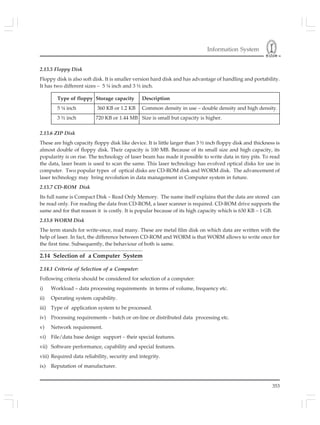 Information System
353
2.13.5 Floppy Disk
Floppy disk is also soft disk. It is smaller version hard disk and has advantage of handling and portability.
It has two different sizes – 5 ¼ inch and 3 ½ inch.
Type of floppy Storage capacity Description
5 ¼ inch 360 KB or 1.2 KB Common density in use – double density and high density.
3 ½ inch 720 KB or 1.44 MB Size is small but capacity is higher.
2.13.6 ZIP Disk
These are high capacity floppy disk like device. It is little larger than 3 ½ inch floppy disk and thickness is
almost double of floppy disk. Their capacity is 100 MB. Because of its small size and high capacity, its
popularity is on rise. The technology of laser beam has made it possible to write data in tiny pits. To read
the data, laser beam is used to scan the same. This laser technology has evolved optical disks for use in
computer. Two popular types of optical disks are CD-ROM disk and WORM disk. The advancement of
laser technology may bring revolution in data management in Computer system in future.
2.13.7 CD-ROM Disk
Its full name is Compact Disk – Read Only Memory. The name itself explains that the data are stored can
be read only. For reading the data fron CD-ROM, a laser scanner is required. CD-ROM drive supports the
same and for that reason it is costly. It is popular because of its high capacity which is 630 KB – 1 GB.
2.13.8 WORM Disk
The term stands for write-once, read many. These are metal film disk on which data are written with the
help of laser. In fact, the difference between CD-ROM and WORM is that WORM allows to write once for
the first time. Subsequently, the behaviour of both is same.
2.14 Selection of a Computer System
2.14.1 Criteria of Selection of a Computer:
Following criteria should be considered for selection of a computer:
i) Workload – data processing requirements in terms of volume, frequency etc.
ii) Operating system capability.
iii) Type of application system to be processed.
iv) Processing requirements – batch or on-line or distributed data processing etc.
v) Network requirement.
vi) File/data base design support – their special features.
vii) Software performance, capability and special features.
viii) Required data reliability, security and integrity.
ix) Reputation of manufacturer.
 