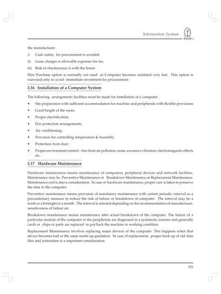 Information System
355
the manufacturer.
i) Cash outlay for procurement is avoided.
ii) Lease charges is allowable expenses for tax.
iii) Risk of obsolescence is with the lessor.
Hire Purchase option is normally not used as Computer becomes outdated very fast. This option is
exercised only to avoid immediate investment for procurement.
2.16 Installation of a Computer System
The following arrangement/facilities must be made for installation of a computer:
• Site preparation with sufficient accommodation for machine and peripherals with flexible provisions
• Good height of the room.
• Proper electrification.
• Fire protection arrangements.
• Air conditioning.
• Provision for controlling temperature & humidity.
• Protection from dust .
• Proper environment control – free from air pollution, noise, excessive vibration, electromagnetic effects
etc.
2.17 Hardware Maintenance
Hardware maintenance means maintenance of computers, peripheral devices and network facilities.
Maintenance may be Preventive Maintenance or Breakdown Maintenance or Replacement Maintenance.
Maintenance cost is also a consideration. In case of hardware maintenance, proper care is taken to preserve
the data in the computer.
Preventive maintenance means provision of mandatory maintenance with certain periodic interval as a
precautionary measure to reduce the risk of failure or breakdown of computer. The interval may be a
week or a fortnight or a month. The interval is selected depending on the recommendation of manufacturer,
sensitiveness of failure etc.
Breakdown maintenance means maintenance after actual breakdown of the computer. The failure of a
particular module of the computer or the peripherals are diagnosed in a systematic manner and generally
cards or chips or parts are replaced to put back the machine in working condition.
Replacement Maintenance involves replacing major devices of the computer. This happens when that
device becomes bad or the same needs up-gradation. In case of replacement, proper back-up of old data
files and restoration is a important consideration.
 