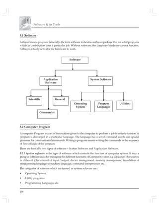 358
Software & its Tools
3.1 Software
Software means program. Generally, the term software indicates a software package that is a set of programs
which in combination does a particular job. Without software, the computer hardware cannot function.
Software actually activates the hardware to work.
3.2 Computer Program
A computer Program is a set of instructions given to the computer to perform a job in orderly fashion. A
program is developed in a particular language. The language has a set of command words and special
grammar for construction of commands. Writing a program means writing the commands in the sequence
of flow of logic of the program.
There are basically two types of software – System Software and Application Software.
3.2.1 System software is the type of software which controls the function of computer system. It may a
group of software used for managing the different functions of Computer system e.g. allocation of resources
to different jobs, control of input/output, device management, memory management, translation of
programming language to machine language, command interpretation etc.
The categories of software which are termed as system software are :
• Operating System
• Utility programs
• Programming Languages etc.
 