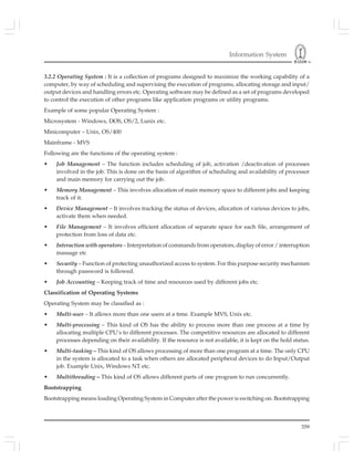 Information System
359
3.2.2 Operating System : It is a collection of programs designed to maximize the working capability of a
computer, by way of scheduling and supervising the execution of programs, allocating storage and input/
output devices and handling errors etc. Operating software may be defined as a set of programs developed
to control the execution of other programs like application programs or utility programs.
Example of some popular Operating System :
Microsystem - Windows, DOS, OS/2, Lunix etc.
Minicomputer – Unix, OS/400
Mainframe - MVS
Following are the functions of the operating system :
• Job Management – The function includes scheduling of job, activation /deactivation of processes
involved in the job. This is done on the basis of algorithm of scheduling and availability of processor
and main memory for carrying out the job.
• Memory Management – This involves allocation of main memory space to different jobs and keeping
track of it.
• Device Management – It involves tracking the status of devices, allocation of various devices to jobs,
activate them when needed.
• File Management – It involves efficient allocation of separate space for each file, arrangement of
protection from loss of data etc.
• Interaction with operators – Interpretation of commands from operators, display of error / interruption
massage etc
• Security – Function of protecting unauthorized access to system. For this purpose security mechanism
through password is followed.
• Job Accounting – Keeping track of time and resources used by different jobs etc.
Classification of Operating Systems
Operating System may be classified as :
• Multi-user – It allows more than one users at a time. Example MVS, Unix etc.
• Multi-processing – This kind of OS has the ability to process more than one process at a time by
allocating multiple CPU’s to different processes. The competitive resources are allocated to different
processes depending on their availability. If the resource is not available, it is kept on the hold status.
• Multi-tasking – This kind of OS allows processing of more than one program at a time. The only CPU
in the system is allocated to a task when others are allocated peripheral devices to do Input/Output
job. Example Unix, Windows NT etc.
• Multithreading – This kind of OS allows different parts of one program to run concurrently.
Bootstrapping
Bootstrapping means loading Operating System in Computer after the power is switching on. Bootstrapping
 