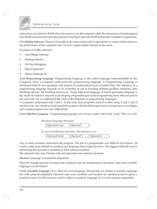 360
Software & its Tools
instructions are stored in RAM. Once the power is on, the computer takes the instruction of bootstrapping
from ROM and loads the Operating System from Hard-disk into RAM and put the computer in opetration.
3.2.3 Utility Software: These are basically to do some routine jobs of specialized in nature which enhances
the performance of the computer and /or serve a great utility function to the users.
Examples of Utility software :
• Sort/Merge software
• Editing software
• On line debugging
• Report generator
• Query language etc.
3.2.4 Programming Language: Programming Language is the coded language understandable by the
Computer. How a Computer understand the programming language. A Programming Language is
developed with its own grammar and features of mathematical tools to handle data. The efficiency of a
programming language depends on its versatility of use in handling different problem situations, data
handling capacity, file handling features etc. Today high level language or fourth generation language is
the result of extensive research in developing programming to make programming more efficient and its
use universal. Let us understand the track of development of programming languages.
A Computer understand only 0 and 1. In the early days programs used to written using 0 and 1. Job of
machine was very simple to understand the program. But the skill requirement of programmer was higher
and writing program was very difficult job.
3.2.4.1 Machine Language : Programming language was of some codes with 0 and 1 only. That was only
Machine Language Structure :
Operand Code Operand
In case of arithmetic operation, the structure was
Operand Code Operand 1 Operand 2
way to make machine understand the program. The job of a programmer was difficult and tedious. Of
course, codes were limited in numbers and language had a rigid structure. The biggest difficulty was in
referencing the operands (variables) by their address locations.
The operand code was a binary code and operands were memory locations.
Machine Language was machine dependent.
Then the thought process of using some standard code for mathematical operations came and assembly
language was developed.
3.2.4.2 Assembly Language : It is called low level language. Structurally it is similar to machine language
but with some development. Operand code were symbolic and location for operand could be given a
symbolic name. For this reason it used to called as symbolic language. It was also machine dependent.
 
