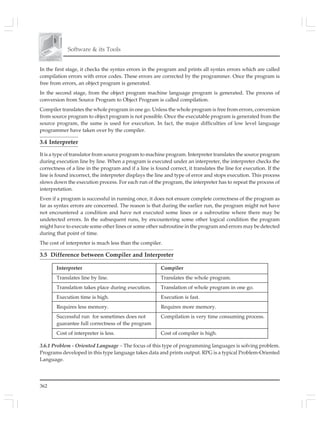362
Software & its Tools
In the first stage, it checks the syntax errors in the program and prints all syntax errors which are called
compilation errors with error codes. These errors are corrected by the programmer. Once the program is
free from errors, an object program is generated.
In the second stage, from the object program machine language program is generated. The process of
conversion from Source Program to Object Program is called compilation.
Compiler translates the whole program in one go. Unless the whole program is free from errors, conversion
from source program to object program is not possible. Once the executable program is generated from the
source program, the same is used for execution. In fact, the major difficulties of low level language
programmer have taken over by the compiler.
3.4 Interpreter
It is a type of translator from source program to machine program. Interpreter translates the source program
during execution line by line. When a program is executed under an interpreter, the interpreter checks the
correctness of a line in the program and if a line is found correct, it translates the line for execution. If the
line is found incorrect, the interpreter displays the line and type of error and stops execution. This process
slows down the execution process. For each run of the program, the interpreter has to repeat the process of
interpretation.
Even if a program is successful in running once, it does not ensure complete correctness of the program as
far as syntax errors are concerned. The reason is that during the earlier run, the program might not have
not encountered a condition and have not executed some lines or a subroutine where there may be
undetected errors. In the subsequent runs, by encountering some other logical condition the program
might have to execute some other lines or some other subroutine in the program and errors may be detected
during that point of time.
The cost of interpreter is much less than the compiler.
3.5 Difference between Compiler and Interpreter
Interpreter Compiler
Translates line by line. Translates the whole program.
Translation takes place during execution. Translation of whole program in one go.
Execution time is high. Execution is fast.
Requires less memory. Requires more memory.
Successful run for sometimes does not Compilation is very time consuming process.
guarantee full correctness of the program
Cost of interpreter is less. Cost of compiler is high.
3.6.1 Problem - Oriented Language – The focus of this type of programming languages is solving problem.
Programs developed in this type language takes data and prints output. RPG is a typical Problem-Oriented
Language.
 