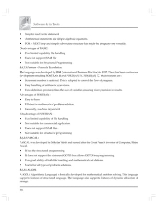 364
Software & its Tools
• Simpler read/write statement
• Arithmetical statements are simple algebraic equations.
• FOR – NEXT loop and simple sub-routine structure has made the program very versatile.
Disadvantages of BASIC:
• Has limited capability file handling
• Does not support ISAM file
• Not suitable for Structured Programming
3.6.2.3 Fortran - Formula Translation
The language was developed by IBM (International Business Machine) in 1957. There has been continuous
development resulting FORTRAN II and FORTRAN IV, FORTRAN 77. Main features are :
• Statement number is optional. This is adopted to control the flow of program.
• Easy handling of arithmetic operations.
• Data definition provision fixes the size of variables ensuring more precision in results.
Advantages of FORTRAN :
• Easy to learn
• Efficient in mathematical problem solution
• Generally, machine dependent
Disadvantage of FORTRAN :
• Has limited capability of file handling
• Not suitable for commercial application
• Does not support ISAM files
• Not suitable for structured programming
3.6.2.4 PASCAL :
PASCAL was developed by Nikolas Wirth and named after the Great French inventor of Computer, Blaise
Pascal.
• It has the structured programming
• It does not support the statement GOTO thus allows GOTO-less programming
• Has good ability of both file handling and mathematical calculations.
• Useful for all types of problem solutions.
3.6.2.5 ALGOL
ALGOL ( Algorithmic Language) is basically developed for mathematical problem solving. This language
supports features of structured language. The Language also supports features of dynamic allocation of
storage.
 