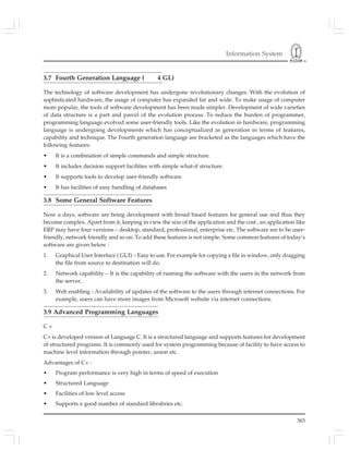 Information System
365
3.7 Fourth Generation Language ( 4 GL)
The technology of software development has undergone revolutionary changes. With the evolution of
sophisticated hardware, the usage of computer has expanded far and wide. To make usage of computer
more popular, the tools of software development has been made simpler. Development of wide varieties
of data structure is a part and parcel of the evolution process. To reduce the burden of programmer,
programming language evolved some user-friendly tools. Like the evolution in hardware, programming
language is undergoing developments which has conceptualized as generation in terms of features,
capability and technique. The Fourth generation language are bracketed as the languages which have the
following features:
• It is a combination of simple commands and simple structure.
• It includes decision support facilities with simple what-if structure.
• It supports tools to develop user-friendly software
• It has facilities of easy handling of databases
3.8 Some General Software Features
Now a days, software are being development with broad based features for general use and thus they
become complex. Apart from it, keeping in view the size of the application and the cost , an application like
ERP may have four versions – desktop, standard, professional, enterprise etc. The software are to be user-
friendly, network friendly and so on. To add these features is not simple. Some common features of today’s
software are given below :
1. Graphical User Interface ( GUI) – Easy to use. For example for copying a file in window, only dragging
the file from source to destination will do.
2. Network capability – It is the capability of running the software with the users in the network from
the server.
3. Web enabling - Availability of updates of the software to the users through internet connections. For
example, users can have more images from Microsoft website via internet connections.
3.9 Advanced Programming Languages
C +
C+ is developed version of Language C. It is a structured language and supports features for development
of structured programs. It is commonly used for system programming because of facility to have access to
machine level information through pointer, union etc.
Advantages of C+ :
• Program performance is very high in terms of speed of execution
• Structured Language
• Facilities of low level access
• Supports a good number of standard librabries etc.
 