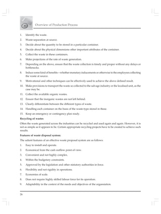 Overview of Production Process
26
1. Identify the waste.
2. Waste-separation at source.
3. Decide about the quantity to be stored in a particular container.
4. Decide about the physical dimensions other important attributes of the container.
5. Collect the waste in these containers.
6. Make projections of the rate of waste generation.
7. Depending on the above, ensure that the waste collection is timely and proper without any delays or
bottlenecks.
8. Induce some kind of benefits—whether monetary inducements or otherwise to the employees collecting
the waste at source.
9. Motivational and other techniques can be effectively used to achieve the above defined result.
10. Make provisions to transport the waste so collected to the salvage industry or the localised unit, as the
case may be.
11. Collect the available organic wastes.
12. Ensure that the inorganic wastes are not left behind.
13. Clearly differentiate between the different types of waste.
14. Handling each container on the basis of the waste-type stored in these.
15. Keep an emergency or contingency plan ready.
Recycling of wastes
Often the waste generated across the industries can be recycled and used again and again. However, it is
not as simple as it appears to be. Certain appropriate recycling projects have to be created to achieve such
results.
Features of waste disposal system:
The salient features of an effective waste proposal system are as follows:
1. Easy to install and operate.
2. Economical from the cash outflow point of view.
3. Convenient and not highly complex.
4. Within the budgetary constraints.
5. Approved by the legislation and other statutory authorities in force.
6. Flexibility and not rigidity in operations.
7. Economies of scale.
8. Does not require highly skilled labour force for its operation.
9. Adaptability in the context of the needs and objectives of the organsiation.
 