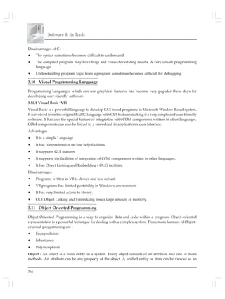 366
Software & its Tools
Disadvantages of C+ :
• The syntax sometimes becomes difficult to understand.
• The compiled program may have bugs and cause devastating results. A very unsafe programming
language.
• Understanding program logic from a program sometimes becomes difficult for debugging.
3.10 Visual Programming Language
Programming Languages which can use graphical features has become very popular these days for
developing user-friendly software.
3.10.1 Visual Basic (VB)
Visual Basic is a powerful language to develop GUI based programs in Microsoft Window Based system.
It is evolved from the original BASIC language with GUI features making it a very simple and user friendly
software. It has also the special feature of integration with COM components written in other languages.
COM components can also be linked to / embedded in application’s user interface.
Advantages :
• It is a simple Language
• It has comprehensive on-line help facilities.
• It supports GUI features
• It supports the facilities of integration of COM components written in other languages.
• It has Object Linking and Embedding ( OLE) facilities.
Disadvantages
• Programs written in VB is slower and less robust.
• VB programs has limited portability in Windows environment
• It has very limited access to library.
• OLE Object Linking and Embedding needs large amount of memory.
3.11 Object Oriented Programming
Object Oriented Programming is a way to organize data and code within a program. Object–oriented
representation is a powerful technique for dealing with a complex system. Three main features of Object–
oriented programming are :
• Encapsulation
• Inheritance
• Polymorphism
Object : An object is a basis entity in a system. Every object consists of an attribute and one or more
methods. An attribute can be any property of the object. A unified entity or item can be viewed as an
 