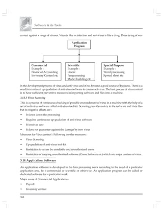 368
Software & its Tools
correct against a range of viruses. Virus is like an infection and anti-virus is like a drug. There is tug of war
in the development process of virus and anti-virus and it has become a good source of business. There is a
need for continual up-gradation of anti-virus software to counteract virus. The best process of virus control
is to have sufficient preventive measures in importing software and files into a machine.
3.13.3 Virus Scanning
This is a process of continuous checking of possible encroachment of virus in a machine with the help of a
set of anti-virus software called anti-virus tool-kit. Scanning provides safety to the software and data files
but its negative effects are :
• It slows down the processing
• Requires continuous up-gradation of anti-virus software
• It involves cost
• It does not guarantee against the damage by new virus
Measures for Virus control : Following are the measures :
• Virus Scanning
• Up-gradation of anti-virus tool-kit
• Restriction to access by unreliable and unauthorized users
• Restriction of copying unauthorized software (Game Software etc) which are major carriers of virus.
3.14 Application Software
An application software is developed to do data processing work according to the need of a particular
application area, be it commercial or scientific or otherwise. An application program can be called or
dedicated software for a particular work.
Major areas of Commercial Applications:-
• Payroll
• Inventory control
 