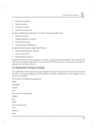 Information System
369
• Financial accounting
• Sales accounting
• Production control
• Purchase accounting etc.
Example of Mathematical package for Scientific, Engineering applications :
• Statistical Analogy
• Multiple Regression Analysis
• Linear Programming
• Simulation and modelling etc.
Example of Special purpose Application Software
• Nursing Management in Hospital
• Air-line Reservation
• Railways Reservation etc.
Firmware : Firmware or micro-programs are a series of special program instructions. They basically deal
with low-level machine instructions to be carried out by different circuits. For this reasons, this type of
programs are referred as firmware.
3.15 Applicability of Program Language
The applicability of the Program Language depends on the type of application. The features and coding
structure of a program language are more suitable to meet the requirement of some category of users
which are given below :
For Scientific and Engineering application
BASIC
FORTRAN
ALGOL
APL
For Commercial Application
COBOL
RPG
BASIC
For General Purpose
PL/1
PASCAL
ADA
 
