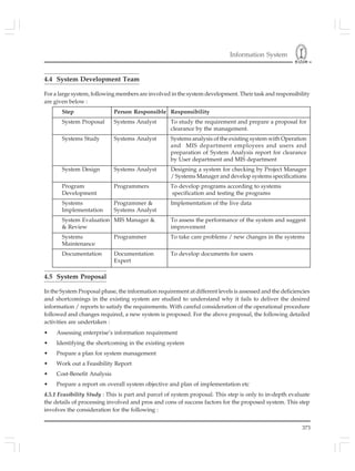 Information System
373
4.4 System Development Team
For a large system, following members are involved in the system development. Their task and responsibility
are given below :
Step Person Responsible Responsibility
System Proposal Systems Analyst To study the requirement and prepare a proposal for
clearance by the management.
Systems Study Systems Analyst Systems analysis of the existing system with Operation
and MIS department employees and users and
preparation of System Analysis report for clearance
by User department and MIS department
System Design Systems Analyst Designing a system for checking by Project Manager
/ Systems Manager and develop systems specifications
Program Programmers To develop programs according to systems
Development specification and testing the programs
Systems Programmer & Implementation of the live data
Implementation Systems Analyst
System Evaluation MIS Manager & To assess the performance of the system and suggest
& Review improvement
Systems Programmer To take care problems / new changes in the systems
Maintenance
Documentation Documentation To develop documents for users
Expert
4.5 System Proposal
In the System Proposal phase, the information requirement at different levels is assessed and the deficiencies
and shortcomings in the existing system are studied to understand why it fails to deliver the desired
information / reports to satisfy the requirements. With careful consideration of the operational procedure
followed and changes required, a new system is proposed. For the above proposal, the following detailed
activities are undertaken :
• Assessing enterprise’s information requirement
• Identifying the shortcoming in the existing system
• Prepare a plan for system management
• Work out a Feasibility Report
• Cost-Benefit Analysis
• Prepare a report on overall system objective and plan of implementation etc
4.5.1 Feasibility Study : This is part and parcel of system proposal. This step is only to in-depth evaluate
the details of processing involved and pros and cons of success factors for the proposed system. This step
involves the consideration for the following :
 