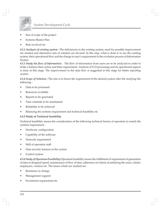 374
System Development Cycle
• Size of scope of the project
• Systems Master Plan
• Risk involved etc
4.5.2 Analysis of existing system : The deficiencies in the existing system, need for possible improvement
are studied and alternative sets of solution are devised. In this step, what is done is to see the existing
system, their operational flow and the change in user’s requirement in the evolution process of Information
System.
4.5.3 Study the flow of Information : The flow of information from users are to be analyzed in order to
strike a balance their action and their requirement. Analysis of I/O processing and its operational aspects
is done at this stage. The improvement in the data flow is suggested at this stage for better reporting
system.
4.5.4 Scope of Solution : The aim is to freeze the requirement of the desired system after the studying the
following :
• Data to be processed
• Resources available
• Reports to be generated
• Time schedule to be maintained
• Reliability to be achieved
• Balancing the systems requirement and technical feasibility etc
4.5.5 Study of Technical feasibility
Technical feasibility means the consideration of the following technical factors of operation to match the
systems requirement :
• Hardware configuration
• Capability of the software
• Network requirement
• Skill of operation staff
• Data security features in the system
• Control system
4.5.6 Study of Operation Feasibility: Operation feasibility means the fulfillment of requirement of generation
of data at designed speed, maintenance of flow of data, adherence of criteria of satisfying the users, clients,
employees, vendors etc. The issues which are studied are :
• Resistance to change
• Management support
• Investment requirement etc
 