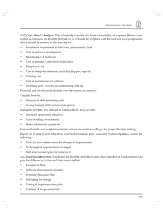 Information System
375
4.5.7 Cost - Benefit Analysis: This is basically to justify the financial feasibility of a system. Before a new
system is proposed, the benefits derived out of it should be weighted with the cost in it. Cost components
which should be covered in the analysis are :
• Investment requirement in hardware procurement /rent
• Cost of software development
• Maintenance of hardware
• Cost of creation/conversion of data files
• Manpower cost
• Cost of computer stationery including floppies, tape etc
• Training cost
• Cost of maintenance of software
• Overhead cost – power, air-conditioning, rent etc
Financial and non-financial benefits from the system are assessed.
Tangible benefits :
• Decrease in data processing cost
• Saving through better information system
Intangible benefits : It is difficult to estimate them. They are like:
• Increased operational efficiency
• Good working environment
• Better information system etc.
Cost and benefits are weighted and observations are made accordingly for proper decision making.
Report on overall System Objectives and Implementation Plan. Generally System objectives outline the
following :
• How the new system meets the changes in requirements
• Technological improvement envisaged
• Skill improvement plan for manpower
4.5.7 Implementation Plan : It indicates the benefits out of the system. Basic objective of this document is to
plan the different activities and their time schedule :
• Investment Plan
• Software development schedule
• Personnel Resource Plan
• Managing the change
• Testing & implementation plan
• Training of the personnel etc.
 
