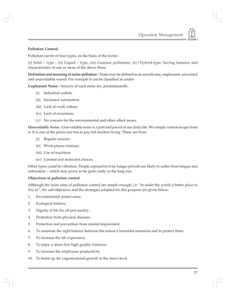 Operation Management
27
Pollution Control:
Pollution can be of four types, on the basis of the forms:
(i) Solid – type , (ii) Liquid – type, (iii) Gaseous pollutants, (iv) Hybrid-type, having features and
characteristics of one or more of the above three.
Definition and meaning of noise-pollution - Noise may be defined as an unwelcome, unpleasant, unwanted
and unavoidable sound. For example it can be classified as under:
Unpleasant Noise - Sources of such noise are, predominantly:
(i) Industrial outlets.
(ii) Increased automation.
(iii) Lack of work culture.
(iv) Lack of awareness.
(v) No concern for the environmental and other allied issues.
Unavoidable Noise: Unavoidable noise is a part and parcel of our daily life. We simply cannot escape from
it. It is one of the prices one has to pay foil modern living. These are from:
(i) Regular sources.
(ii) Work-places/stations.
(iii) Use of machines.
(iv) Limited and restricted choices.
Other types could be vibration. People exposed to it for longer periods are likely to suffer from fatigue and
exhaustion – which may prove to be quite costly in the long run.
Objectives of pollution control
Although the main aims of pollution control are simple enough, i.e. “to make the world a better place to
live in”, the sub-objectives and the strategies adopted for this purpose are given below:
1. Environmental preservance.
2. Ecological balance.
3. Dignity of life for all and sundry.
4. Protection from physical diseases.
5. Protection and prevention from mental impairment.
6. To maintain the right balance between the nature’s bountiful resources and to protect them.
7. To increase the life expectancy.
8. To enjoy a stress-free high quality existence.
9. To increase the employees productivity.
10. To boost up the organisational growth at the micro level.
 