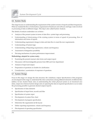 376
System Development Cycle
4.6 System Study
This stage focuses on understanding the requirement of the system in terms of reports and their frequencies.
What are studied the flow of information, requirement of hardware and software and logic/rules involved
in processing of data at different stages. This step is also called System Analysis.
The details of analysis undertaken are as below :
• Analysis of the present system in terms of data flow, system logic and processing
• Understanding of shortcoming of the existing system in terms of speed of processing, flow of
information and forms of reports
• Understanding requirement change in data and data flow to meet the new requirements
• Understanding of System logic
• Understanding of Reporting requirement, volume and frequency
• Assessment of Integration possibility
• Devising mechanism of system performance improvement
Methodology adopted for system study :
• Examining the present manual, data forms and output report
• Discussion with knowledgeable persons from MIS and User department
• Analysis of input and output
• Preparation of questions on doubts for clarification
• Consideration/ examination of responses of questions
4.7 System Design
Focus in this stage is to design the data structure, file ( database), output. Specifications of the programs
are developed in this stage to understand the inter-connections among different elements of different files
(tables). In fact, System Study aims at understanding the whole physical system in an functional area
(data, output etc) whereas System design aims at capturing the data in required specification so as to make
the processing possible to generate desired output/reports.
• Specification of data elements
• Specification of input form, records and files
• Specification of system input
• Development of system flow chart
• Development of program specification
• Determine file organisation & file layout
• Define reporting requirement, volume and frequency
• Development of operating specification
 