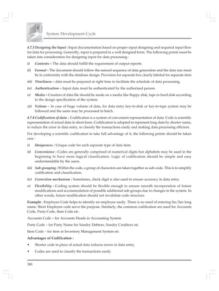 380
System Development Cycle
4.7.3 Designing the Input : Input documentation based on proper input designing and required input flow
for data for processing. Generally, input is prepared in a well designed form. The following points must be
taken into consideration for designing input for data processing :
i) Contents – The data should fulfill the requirement of output reports.
ii) Format - The document should follow the natural sequence of data generation and the data size must
be in conformity with the database design. Provision for separate box clearly labeled for separate item
iii) Timeliness – data must be prepared at right time to facilitate the schedule of data processing.
iv) Authentication – Input data must be authenticated by the authorised person.
v) Media – Creation of data file should be made on a media like floppy disk, tape or hard disk according
to the design specification of the system.
vi) Volume – In case of huge volume of data, for data entry key-to-disk or key-to-tape system may be
followed and the same may be processed in batch.
4.7.4 Codification of data : Codification is a system of convenient representation of data. Code is scientific
representation of actual data in short form. Codification is adopted to represent long data by shorter name,
to reduce the error in data entry, to classify the transactions easily and making data processing efficient.
For developing a scientific codification to take full advantage of it, the following points should be taken
care :
i) Uniqueness : Unique code for each separate type of data item.
ii) Convenience : Codes are generally comprised of numerical digits but alphabets may be used in the
beginning to have more logical classification. Logic of codification should be simple and easy
understandable by the users.
iii) Sub-grouping : Within the code, a group of characters are taken together as sub-code. This is to simplify
codification and classification.
iv) Correction mechanism : Sometimes, check digit is also used to ensure accuracy in data entry.
v) Flexibility : Coding system should be flexible enough to ensure smooth incorporation of future
modifications and accommodation of possible additional sub-groups due to changes in the system. In
other words, future modification should not invalidate code structure.
Example : Employee Code helps to identify an employee easily. There is no need of entering his/her long
name. Short Employee code serve the purpose. Similarly, the common codification are used for Accounts
Code, Party Code, Item Code etc.
Accounts Code – for Accounts Heads in Accounting System
Party Code – for Party Name for Sundry Debtors, Sundry Creditors etc
Item Code – for item in Inventory Management System etc
Advantages of Codification :
• Shorter code in place of actual data reduces errors in data entry.
• Codes are used to classify the transactions easily
 