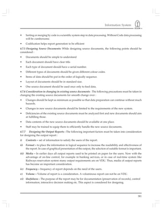 Information System
381
• Sorting or merging by code is a scientific system step in data processing. Without Code data processing
will be cumbersome.
• Codification helps report generation to be efficient
4.7.5 Designing Source Documents: While designing source documents, the following points should be
considered :
• Documents should be simple to understand
• Each document should have clear title.
• Each type of document should have a serial number.
• Different types of documents should be given different colour codes.
• Items of data should be put in the order of logically sequence.
• Layout of documents should be in standard size.
• One source document should be used once only to feed data.
4.7.6 Consideration in changing in existing source documents : The following precautions must be taken in
changing the existing source documents for smooth change over :
• Changes should be kept as minimum as possible so that data preparation can continue without much
hazards.
• Changes in new source documents should be limited to the requirements of the new system.
• Deficiencies of the existing source documents must be analyzed first and new documents should aim
at fulfilling those.
• Data contents of the new source documents should be available at one place.
• Staff may be trained to equip them to efficiently handle the new source documents.
4.7.7 Designing the Output Reports : The following important factors must be taken into consideration
for designing the output report :
i) Contents – set of information to satisfy the users of the report.
ii) Format – to place the information in logical sequence to increase the readability and effectiveness of
the report. In case of graphical presentation of the output, the selection of suitable format is important.
iii) Media – In earlier days all output reports used to be printed on paper for the users. Now with the
advantage of on-line control, for example in banking services, or in case of real-time system like
Railways reservation system many output requirements are on VDU. Thus, media of output reports
has become an important consideration.
iv) Frequency – frequency of report depends on the need of the users.
v) Volume – Volume of report is a consideration. A voluminous report can not be on VDU.
vi) Usefulness - The purpose of the report may be for documentation (preservation of records), control
information, interactive decision making etc. This aspect is considered for designing.
 