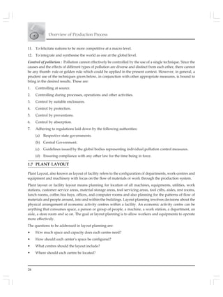 Overview of Production Process
28
11. To felicitate nations to be more competitive at a macro level.
12. To integrate and synthesise the world as one at the global level.
Control of pollution : Pollution cannot effectively be controlled by the use of a single technique. Since the
causes and the effects of different types of pollution are diverse and distinct from each other, there cannot
be any thumb- rule or golden rule which could be applied in the present context. However, in general, a
prudent use of the techniques given below, in conjunction with other appropriate measures, is bound to
bring in the desired results. These are:
1. Controlling at source.
2. Controlling during processes, operations and other activities.
3. Control by suitable enclosures.
4. Control by protection.
5. Control by preventions.
6. Control by absorption.
7. Adhering to regulations laid down by the following authorities:
(a) Respective state governments.
(b) Central Government.
(c) Guidelines issued by the global bodies representing individual pollution control measures.
(d) Ensuring compliance with any other law for the time being in force.
1.7 PLANT LAYOUT
Plant Layout, also known as layout of facility refers to the configuration of departments, work-centres and
equipment and machinery with focus on the flow of materials or work through the production system.
Plant layout or facility layout means planning for location of all machines, equipments, utilities, work
stations, customer service areas, material storage areas, tool servicing areas, tool cribs, aisles, rest rooms,
lunch rooms, coffee/tea bays, offices, and computer rooms and also planning for the patterns of flow of
materials and people around, into and within the buildings. Layout planning involves decisions about the
physical arrangement of economic activity centres within a facility. An economic activity centre can be
anything that consumes space, a person or group of people, a machine, a work station, a department, an
aisle, a store room and so on. The goal or layout planning is to allow workers and equipments to operate
more effectively.
The questions to be addressed in layout planning are:
• HOW much space and capacity does each centre need?
• How should each center’s space be configured?
• What centres should the layout include?
• Where should each centre be located?
 