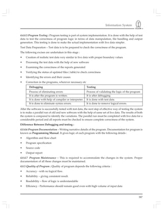 Information System
387
4.4.8.5 Program Testing : Program testing is part of system implementation. It is done with the help of test
data to test the correctness of program logic in terms of data manipulation, file handling and output
generation. This testing is done to make the actual implementation with live data simpler.
Test Data Preparation – Test data is to be prepared to check the correctness of the program.
The following excises are undertaken in this stage :
• Creation of realistic test data very similar to live data with proper boundary values
• Processing the test data with the help of new software
• Examining the correctness of the reports generated
• Verifying the status of updated files ( table) to check correctness
• Identifying the errors and their causes
• Correction in the programs, wherever necessary etc
Debugging Testing
Process of eliminating errors Process of validating the logic of the program
It is after the program is written. It is after debugging
It is done with help of compiler or interpreter. It is done with test data.
It is done to eliminate syntax errors. It is done to remove logical errors.
After the software is successfully tested with test data, the next step of effective way of testing the system
is to make a parallel run of old and new software with the help of same set of live data. The results of both
the system is compared to identify the variations. The parallel run must be completed with live data for a
considerable period and all reports must be checked to ensure complete correctness of the system.
Difference Between Debugging and testing :
4.8.4.6 Program Documentation – Writing narrative details of the program. Documentation for program is
known as Programming Manual. It gives logic of each program with the following details :
• Algorithm and flow-chart
• Program specification
• Source code
• Output report
4.8.4.7 Program Maintenance – This is required to accommodate the changes in the system. Proper
documentation of all these changes must be maintained.
4.8.5 Quality of Program : Quality of program depends the following criteria :
• Accuracy - with no logical flaw.
• Reliability – giving consistent result.
• Readability – flow of logic is understandable
• Efficiency - Performance should remain good even with high volume of input data
 