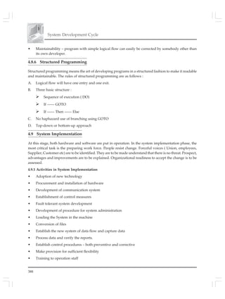 388
System Development Cycle
• Maintainability – program with simple logical flow can easily be corrected by somebody other than
its own developer.
4.8.6 Structured Programming
Structured programming means the art of developing programs in a structured fashion to make it readable
and maintainable. The rules of structured programming are as follows :
A. Logical flow will have one entry and one exit.
B. Three basic structure :
Sequence of execution ( DO)
If —— GOTO
If —— Then —— Else
C. No haphazard use of branching using GOTO
D. Top-down or bottom-up approach
4.9 System Implementation
At this stage, both hardware and software are put in operation. In the system implementation phase, the
most critical task is the preparing work force. People resist change. Forceful voices ( Union, employees,
Supplier, Customer etc) are to be identified. They are to be made understand that there is no threat. Prospect,
advantages and improvements are to be explained. Organizational readiness to accept the change is to be
assessed.
4.9.1 Activities in System Implementation
• Adoption of new technology
• Procurement and installation of hardware
• Development of communication system
• Establishment of control measures
• Fault tolerant system development
• Development of procedure for system administration
• Loading the System in the machine
• Conversion of files
• Establish the new system of data flow and capture data
• Process data and verify the reports.
• Establish control procedures – both preventive and corrective
• Make provision for sufficient flexibility
• Training to operation staff
 