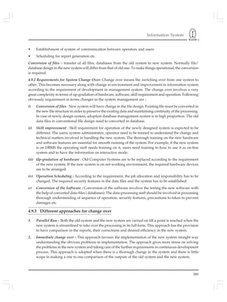 Information System
389
• Establishment of system of communication between operators and users
• Scheduling for report generation etc.
Conversion of files – transfer of all files, databases from the old system to new system. Normally file/
database design in the new system will differ from that of old one. To make things operational, the conversion
is required.
4.9.2 Requirements for System Change Over: Change over means the switching over from one system to
other. This becomes necessary along with change in environment and improvement in information system
according to the requirement of development in management system. The change over involves a very
great complexity in terms of up-gradation of hardware, software, skill requirement and operation. Following
obviously requirement in terms changes in the system management are :
i) Conversion of files : New system will have change in the file design. Existing file must be converted in
the new file structure in order to preserve the existing data and maintaining continuity of the processing.
In case of newly design system, adoption database management system is in high proportion. The old
data files in conventional file design need to converted in database.
ii) Skill improvement : Skill requirement for operation of the newly designed system is expected to be
different. The users, system administrator, operator need to be trained to understand the change and
technical matters involved in handling the new system. The thorough training on the new hardware
and software features are essential for smooth running of the system. For example, if the new system
is on DBMS the operating staff needs training on it, users need training to how to use it as on-line
system and to have the information on interactive mode.
iii) Up-gradation of hardware : Old Computer Systems are to be replaced according to the requirement
of the new system. If the new system is on net-working environment, the required hardware devices
are to be arranged.
iv) Operation Scheduling : According to the requirement, the job allocation and responsibility has to be
changed. The required security features in the data files and the system has to be established.
v) Conversion of the Software : Conversion of the software involves the testing the new software with
the help of converted data-files ( databases). The data-processing staff should be involved in processing
thorough understanding of sequence of operation, security features, precautions to taken to prevent
damages etc.
4.9.3 Different approaches for change over
1. Parallel Run – Both the old system and the new system are carried on till a point is reached when the
new system is streamlined to take over the processing in its full form. This approach has the provision
to have comparison in the reports, their correctness and desired efficiency in the new system.
2. Immediate change over - This approach favours the implementation of the new system straight way
understanding the obvious problems in implementation. The approach gives more stress on solving
the problems in the new system and taking care of the further requirements in continuous development
process. This approach is adopted when there is a thorough change in the system and there is little
scope in making a one to one comparison of the outputs of the old system and the new system.
 