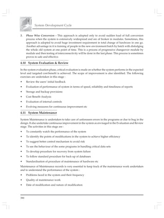 390
System Development Cycle
3. Phase Wise Conversion - This approach is adopted only to avoid sudden load of full conversion
process when the system is extensively widespread and are of broken in modules. Sometimes, this
approach is adopted to avoid huge investment requirement in total change of hardware in one go.
Another advantage in it is training of people in the new environment batch by batch with dislodging
the whole old system at one point of time. This is a process of progressive changeover module by
module and then testing of interconnectivity will be done in the last phase. This process is sometimes
proves to safe and effective.
4.10 System Evaluation & Review
In the system evaluation phase, critical evaluation is made on whether the system performs in the expected
level and targeted cost-benefit is achieved. The scope of improvement is also identified. The following
exercises are undertaken in this stage :
• Review the users’ initial feedback
• Evaluation of performance of system in terms of speed, reliability and timeliness of reports
• Storage and backup provisions
• Cost Benefit Analysis
• Evaluation of internal controls
• Evolving measures for continuous improvement etc
4.11 System Maintenance
System Maintenance is undertaken to take care of unforeseen errors in the programs or due to bug in the
design. It also undertake continuous improvement in the system as envisaged in the Evaluation and Review
stage. The activities in this stage are :
• To constantly watch the performance of the system
• To identify the points of modifications in the system to achieve higher efficiency
• To suggest better control mechanism to avoid risk
• To see the behaviour of the some programs in handling critical data sets
• To develop procedure for recovery from system failure
• To follow standard procedure for back-up of databases
• Standardisation of procedure of maintenance of hardware etc
Maintenance of Maintenance records is very essential to keep track of the maintenance work undertaken
and to understand the performance of the system :
• Problems faced in the system and their frequency
• Quality of maintenance work
• Date of modification and nature of modification
 