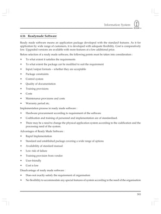 Information System
393
4.16 Readymade Software
Ready made software means an application package developed with the standard features. As it for
application by wide range of customers, it is developed with adequate flexibility. Cost is comparatively
low. Upgraded versions are available with more features at a low additional price.
Before selection of a ready made software, the following points must be taken into consideration :
• To what extent it satisfies the requirements
• To what extent the package can be modified to suit the requirement
• Input/output formats – whether they are acceptable
• Package constraints
• Control system
• Quality of documentation
• Training provisions
• Costs
• Maintenance provisions and costs
• Warranty period etc.
Implementation process in ready made software :
• Hardware procurement according to requirement of the software
• Codification and training of personnel and implementation are of standardised.
• There may be a need to change the physical application system according to the codification and the
processing need of the system.
Advantages of Ready Made Software :
• Rapid Implementation
• Standard and established package covering a wide range of options
• Availability of standard manual
• Low risk of failure
• Training provision from vendor
• User-friendly
• Cost is low
Disadvantage of ready made software :
• Does not exactly satisfy the requirement of organisation
• No flexibility to accommodate any special features of system according to the need of the organisation
 