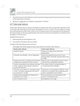 394
System Development Cycle
• The physical system and codification may be required to change to generate input documents according
to the requirement of software .
• Hardware configuration according to requirement of software
4.17 Tailor made Software
Tailor made software means a software developed according to the need of a particular organisation. This
can be done after following the total system development cycle for a system. The advantages are taking
care of full requirement of the system with provision of change in future to accommodate new developments.
The disadvantages are the long implementation time due to full software development cycle followed and
the higher cost involvement.
Implementation process :
1. Following Software Development Cycle
2. Procurement of hardware devices needed
Training of the operating personnel and users.
Advantages and disadvantages of ready made software and tailor made software:
Ready made software Tailor made software
Standard system Systems according to the need of the
organization
Generally user-friendly - easy to implement System development process has to pass
through SDLC. Naturally implementation time
is longer.
Hardware must be according to the minimum Software may be developed exactly to match
configuration requirement of the software. the hardware configuration planned.
Systems requirement is pre-defined and rigid. The system will have enough flexibility to
It may require to bring change in physical accommodate future changes
system and data flow
Training for operation of a standard system Training for a non-standard is difficult. As the
is easy. Training is significant as the list of software is according to the existing physical
do’s and don’t’s are big. system, adoptability will be higher.
Standard and comprehensive Manuals are Users manual has to be developed by the
supplied by the vendor. software development team.
Cost of software is low. Development cost is high.
 
