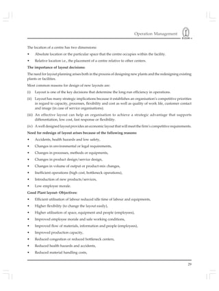 Operation Management
29
The location of a centre has two dimensions:
• Absolute location or the particular space that the centre occupies within the facility.
• Relative location i.e., the placement of a centre relative to other centers.
The importance of layout decisions:
The need for layout planning arises both in the process of designing new plants and the redesigning existing
plants or facilities.
Most common reasons for design of new layouts are:
(i) Layout is one of the key decisions that determine the long-run efficiency in operations.
(ii) Layout has many strategic implications because it establishes an organisation’s competitive priorities
in regard to capacity, processes, flexibility and cost as well as quality of work life, customer contact
and image (in case of service organisations).
(iii) An effective layout can help an organisation to achieve a strategic advantage that supports
differentiation, low cost, fast response or flexibility.
(iv) A well designed layout provides an economic layout that will meet the firm’s competitive requirements.
Need for redesign of layout arises because of the following reasons:
• Accidents, health hazards and low safety,
• Changes in environmental or legal requirements,
• Changes in processes, methods or equipments,
• Changes in product design/service design,
• Changes in volume of output or product-mix changes,
• Inefficient operations (high cost, bottleneck operations),
• Introduction of new products/services,
• Low employee morale.
Good Plant layout- Objectives:
• Efficient utilisation of labour reduced idle time of labour and equipments,
• Higher flexibility (to change the layout easily),
• Higher utilisation of space, equipment and people (employees),
• Improved employee morale and safe working conditions,
• Improved flow of materials, information and people (employees),
• Improved production capacity,
• Reduced congestion or reduced bottleneck centers,
• Reduced health hazards and accidents,
• Reduced material handling costs,
 