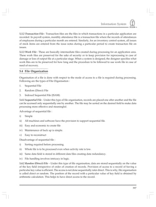 Information System
397
5.3.2 Transaction File:- Transaction files are the files in which transactions in a particular application are
recorded. In payroll system, monthly attendance file is a transaction file where the records of attendances
of employees during a particular month are entered. Similarly, for an inventory control system, all issues
of stock items are entered from the issue notes during a particular period to create transaction file on
issues.
5.3.3 Work File:- These are basically intermediate files created during processing for an application area.
These work files are preserved for the sake of security or to keep provision for reprocessing in case of
damage or loss of output file at a particular stage. When a system is designed, the designer specifies what
work files are to be preserved for how long and the procedure to be followed to use work file in case of
need of recovery.
5.4 File Organization
Organisation of a file is done with respect to the mode of access to a file is required during processing.
Following are the types of File Organisation :
1. Sequential File
2. Random (Direct) File
3. Indexed Sequential File (ISAM)
5.4.1 Sequential File - Under this type of file organisation, records are placed one after another and the file
can be accessed only sequentially one by another. The file may be sorted on the desired field to make data
processing more effective and meaningful.
Advantage of sequential file :
i) Simple
ii) All machines and software have the provision to support sequential file.
iii) Easy and economic to create file
iv) Maintenance of back up is simple.
v) Easy to reconstruct
Disadvantage of sequential file :
i) Sorting required before processing.
ii) Whole file is to be processed even when activity rate is low.
iii) Same data field is stored in different data files creating data redundancy.
iv) File handling involves intricacy in logic.
5.4.2 Randon (Direct) File – Under this type of file organisation, data are stored sequentially on the value
of the key field irrespective of order of creation of records. Provision of access to a record of having a
particular key value is efficient. The access is not done sequentially rater direct. This is why, file organisation
is called direct or random. The position of the record with a particular value of key field is obtained by
arithmetic calculation. This helps to have direct access to the record.
 