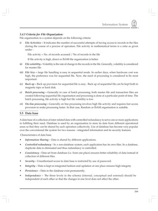 Information System
399
5.4.5 Criteria for File Organization:
File organization in a system depends on the following criteria:
i) File Activities – It indicates the number of successful attempts of having access to records in the files
during the course of a process of operation. File activity in mathematical terms is a ratio as given
under :
File activity = No. of records accessed / No of records in the file
If file activity is high, direct or ISAM file organization is better.
ii) File volatility – Volatility is the rate of change in the records in the file. Generally, volatility is considered
for master file.
iii) File Size – large file handling is easy in sequential mode. In earlier days, when hardware cost was
high, the preference was for sequential file. Now, the need of processing is considered to be most
important.
iv) Back up – Back up provision for sequential file is easy . Back up of sequential file can be kept both in
magnetic tape or hard disk.
v) Batch processing – Generally in case of batch processing, both master file and transaction files are
created following sequential file organisation and processing is done at a particular point of time. The
batch processing, file activity is high but file volatility is low.
vi) On-line processing – Generally on line processing involves high file activity and requires fast access
provision to make processing faster. In that case, Random or ISAM organisation is suitable.
5.5 Data base
A data base of a collection of inter-related data with controlled redundancy to serve one or more applications
in fulfilling their need. Database is used by an organisation to store its data from different operational
areas so that they can be shared by each operation collectively. Use of database has become very popular
over the conventional file system for two reasons - integrated information and its security features.
Characteristics of data base.
• Information Sharing – Data is shared by different applications.
• Controlled redundancy - In a non-database system, each application has its own files. In a database,
duplicate data is eliminated and thus redundancy is controlled.
• Consistency – Data set from database (i.e. from one place) ensures better reliability of data instead of
collection of different files.
• Security – Unauthorised access to data base is restricted by use of password.
• Integrity – Data is kept in integrated fashion and updation at one place ensures high integrity
• Persistence – Data in the database exist permanently.
• Independence – The three levels in the schema (internal, conceptual and external) should be
independent of each other so that the changes in one level does not affect the other.
 
