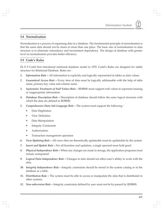 Information System
405
5.8 Normalisation
Normalisation is a process of organising data in a database. The fundamental principle of normalisation is
that the same data should not be stores in more than one place. The basic aim of normalisation in data
structure is to eliminate redundancy and inconsistent dependency. The design of database with greater
level on normalisation provides better efficiency.
5.9 Code’s Rules
Dr E F Codd first introduced relational database model in 1970. Codd’s Rules are designed for stable
structure for Relational Database. Rules are :
1. Information Rule – All information is explicitly and logically represented in tables as data values.
2. Guaranteed Access Rule – Every item of data must be logically addressable with the help of table
name, primary key value and column name.
3. Systematic Treatment of Null Values Rule – RDBMS must support null values to represent missing
or inappropriate information.
4. Database Description Rule – Description of database should follow the same logical structure with
which the data are defined in RDBMS.
5. Comprehensive Data Sub Language Rule – The system must support the following :
• Data Degfinition
• View Definition
• Data Manipulation
• Integrity Constraints
• Authorisation
• Transaction management operation
6. View Updating Rule – All views that are theoretically updateable must be updateable by the system.
7. Insert and Update Rule – For all Insertion and updation, a single operand must hold good.
8. Physical Independence Rule – When any changes are made in storage, the application programs must
remain unimpaired.
9. Logical Data Independence Rule – Changes in data should not affect user’s ability to work with the
data.
10. Integrity Independence Rule - Integrity constraints should be stored in the system catalog or in the
database as a table.
11. Distribution Rule – The system must be able to access or manipulate the data that is distributed in
other systems.
12. Non-subversion Rule – Integrity constraints defined by user must not be by-passed by RDBMS.
 