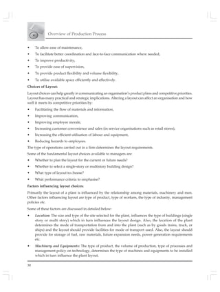 Overview of Production Process
30
• To allow ease of maintenance,
• To facilitate better coordination and face-to-face communication where needed,
• To improve productivity,
• To provide ease of supervision,
• To provide product flexibility and volume flexibility,
• To utilise available space efficiently and effectively.
Choices of Layout:
Layout choices can help greatly in communicating an organisation’s product plans and competitive priorities.
Layout has many practical and strategic implications. Altering a layout can affect an organisation and how
well it meets its competitive priorities by:
• Facilitating the flow of materials and information,
• Improving communication,
• Improving employee morale,
• Increasing customer convenience and sales (in service organisations such as retail stores),
• Increasing the efficient utilisation of labour and equipment,
• Reducing hazards to employees.
The type of operations carried out in a firm determines the layout requirements.
Some of the fundamental layout choices available to managers are:
• Whether to plan the layout for the current or future needs?
• Whether to select a single-story or multistory building design?
• What type of layout to choose?
• What performance criteria to emphasise?
Factors influencing layout choices:
Primarily the layout of a plant is influenced by the relationship among materials, machinery and men.
Other factors influencing layout are type of product, type of workers, the type of industry, management
policies etc.
Some of these factors are discussed in detailed below:
• Location: The size and type of the site selected for the plant, influences the type of buildings (single
story or multi story) which in turn influences the layout design. Also, the location of the plant
determines the mode of transportation from and into the plant (such as by goods trains, truck, or
ships) and the layout should provide facilities for mode of transport used. Also, the layout should
provide for storage of fuel, raw materials, future expansion needs, power generation requirements
etc.
• Machinery and Equipments: The type of product, the volume of production, type of processes and
management policy on technology, determines the type of machines and equipments to be installed
which in turn influence the plant layout.
 