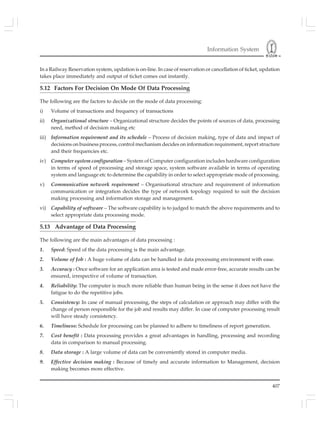 Information System
407
In a Railway Reservation system, updation is on-line. In case of reservation or cancellation of ticket, updation
takes place immediately and output of ticket comes out instantly.
5.12 Factors For Decision On Mode Of Data Processing
The following are the factors to decide on the mode of data processing:
i) Volume of transactions and frequency of transactions
ii) Organizational structure – Organizational structure decides the points of sources of data, processing
need, method of decision making etc
iii) Information requirement and its schedule – Process of decision making, type of data and impact of
decisions on business process, control mechanism decides on information requirement, report structure
and their frequencies etc.
iv) Computer system configuration – System of Computer configuration includes hardware configuration
in terms of speed of processing and storage space, system software available in terms of operating
system and language etc to determine the capability in order to select appropriate mode of processing.
v) Communication network requirement – Organisational structure and requirement of information
communication or integration decides the type of network topology required to suit the decision
making processing and information storage and management.
vi) Capability of software – The software capability is to judged to match the above requirements and to
select appropriate data processing mode.
5.13 Advantage of Data Processing
The following are the main advantages of data processing :
1. Speed: Speed of the data processing is the main advantage.
2. Volume of Job : A huge volume of data can be handled in data processing environment with ease.
3. Accuracy : Once software for an application area is tested and made error-free, accurate results can be
ensured, irrespective of volume of transaction.
4. Reliability: The computer is much more reliable than human being in the sense it does not have the
fatigue to do the repetitive jobs.
5. Consistency: In case of manual processing, the steps of calculation or approach may differ with the
change of person responsible for the job and results may differ. In case of computer processing result
will have steady consistency.
6. Timeliness: Schedule for processing can be planned to adhere to timeliness of report generation.
7. Cost benefit : Data processing provides a great advantages in handling, processing and recording
data in comparison to manual processing.
8. Data storage : A large volume of data can be conveniently stored in computer media.
9. Effective decision making : Because of timely and accurate information to Management, decision
making becomes more effective.
 