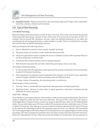 408
Data Management and Data Processing
10. Intangible benefit : Reports processed by data processing brings great image of the organization
before the customers, industry and community.
5.14 Type of Data Processing
5.14.1 Batch Processing :
Batch processing means processing of a batch of data in one step. This is done only because the physical
system generates data during a period of time which needs to be processed at one point of time. For
example, data for payroll like attendance, advance, other non-standard deductions etc are taken into
consideration for processing periodically i.e. either monthly or weekly. There is a cutoff date for accepting
data and then they are batched (grouped) to process.
Batch processing has the following features:
i) Data is collected for a period of time (weekly, monthly, quarterly)
ii) The group of data are entered to create a batch file (transaction file)
iii) Check list is generated in order to identify the errors as validation of some of the important fields are
not done doing entry in off-line mode
iv) Transaction file is edited and then sorted in required sequence.
v) With the batch transaction file and other related files, processing is done in one step.
Advantages of batch processing :
i) It is best suited when the application system generates the periodic transactions to be processed like
in payroll or Financial Accounting.
ii) Time requirement of computer system is optimised. One computer can be used for many application
systems if proper schedule for batch processing is done for different system.
iii) For large volume of transactions, this processing mode is cost-effective.
Disadvantages of batch processing :
i) Time lag : There is considerable time lag between data generation and report generation.
ii) Reporting System : Because of undue delay in report generation, information sometimes become
ineffective for control measures.
5.14.2 Time – Sharing
Time sharing is a processing system by which numbers of jobs are processed simultaneously. This kind of
system is adopted to utilise the CPU time more effectively. The cost of CPU is also high. CPU speed is
much higher than I/O speed which in normal case results in idle CPU time. There are two different kinds
of jobs. The one which takes more CPU time is called CPU bound job and other which takes more I/O time
is called I/O bound job. Time sharing is a process of effective sharing of demand of CPU and I/O devices
by the jobs but the scheduling of jobs by the operating system has to be very efficient. CPU bound jobs
have to be assigned higher CPU times whereas I/O bound jobs have to be assigned higher I/O time during
processing. CPU time is divided into small time slices and when one job is allocated some CPU time slices,
other job is allocated the I/O time. When the second job finishes its I/O operation, the first operation is
 