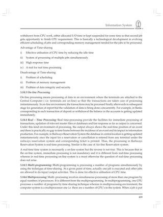 Information System
409
withdrawn from CPU work, either allocated I/O time or kept suspended for some time so that second job
gets opportunity to finish CPU requirement. This is basically a technological development in evolving
efficient scheduling of jobs and corresponding memory management needed for the jobs to be processed.
Advantage of Time-sharing
i) Effective utilisation of CPU time by reducing the idle time
ii) System of processing of multiple jobs simultaneously
iii) High response time
iv) A tool for real time processing
Disadvantage of Time-sharing
i) Problem of scheduling
ii) Problem of memory management
iii) Problem of data integrity and security
5.14.3 On-line Processing
On-line processing means processing of data in an environment where the terminals are attached to the
Central Computer ( i.e. terminals are on-line) so that the transactions are taken care of processing
instantaneously. In on-line environment, the transactions may be processed finally afterwards in subsequent
stage for generation of report but the validation of data is being done concurrently. For example, in Banks
corresponding to each transaction of deposit or withdrawal the balance in the accounts is getting updated
immediately.
5.14.4 Real – Time Processing: Real time-processing provide the facilities for immediate processing of
transactions, updation of relevant master files or databases and fast response as far as output is concerned.
Under this kind environment of processing, the output always shows the real-time position of an event
and there is practically no gap in time frame between the incidence of an event and its impact in information
production. For example, in Railways Reservation System the database in central location is getting updated
instantaneously once the input for a reservation or cancellation is entered from any terminal under the
railways reservation system and corresponding ticket is printed. Thus, the processing in Railways
Reservation System is real-time processing. Similar is the case of Air-line Reservation system.
A real-time time system is necessarily a on-line system but the reverse is not true. This is because that in
the on-line system, immediate processing is not mandatory and it is different from real-time processing
whereas in real-time processing on-line system is a must otherwise the question of real-time processing
does not arise.
5.14.5 Multi-programming: Multi-programming is processing a number of programs simultaneously by
using the technique of time-sharing. At a given point of time, actually one job is executed and other jobs
are allowed to do input/output activities. This is done for effective utilisation of CPU time.
5.14.6 Multiprocessing: Multi- processing involves simultaneous processing of more than one program by
equal numbers of processors. It is different from the multiprogramming. In multiprogramming, one CPU
processes a number of programs by time-sharing technique whereas in multiprocessing environment, the
computer system is a multiprocessor one i.e. there are a number of CPU’s in the system. When a job is put
 