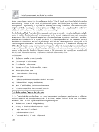 410
Data Management and Data Processing
to the system for processing, it is allocated to a particular CPU with simple algorithm of scheduling and in
the same way a number of jobs can be processed in the system. The sophistication required is in memory
management. Large memory is required and memory partitioning for efficient data channelisation is
required. With the reducing cost of micro-processors and job volume is too large, this system works very
efficiently with less hazards. The cost of the main system is high.
5.14.7 Distributed Data Processing: Distributed data processing is essentially providing facilities to multiple
users at multiple locations through network system under a multi-programming or multi-processing
environment. This kind of system is adopted according to information requirement at different controlling
points where transactions out of physical operations at individual points are fed into the system through
the terminals. For example, this kind of processing is most suitable for an organization having sales office
at multiple places and there is a requirement of controlling the operations of all centers from the Corporate
Office. In such situation a large computer system at Corporate Office with many small processors at different
regional offices and terminals at sales offices dispersed at different locations under communication network
system can be termed as distributed data processing. In this system, data fed from different terminals will
be processed instantaneously and feedback information is disseminated to all.
Advantages :
i) Reduction in delay in data processing
ii) Effective flow of information
iii) Good feedback information
iv) Support to efficient decision making process
v) Ability to share the data
vi) Direct user interaction facility
Disadvantages
i) Technical problem in connecting dissimilar machines
ii) Problem of data integrity and security
iii) Need of sophisticated communication support
iv) Maintenance problem may defeat the purpose
5.15 Information System Architecture
5.15.1 Centralized : In centralised data processing environment, data files are created on-line or off-line at
different locations and processing takes place in a centrally located computer at the head office of the
functional area. The basic objective of centralised processing are :
• Better control over data and processing
• Sharing of information from large data source
• Lower software and hardware
• Less hazards in operation
• Controlled security of data / information
 