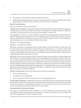Information System
417
2. Data integrity : Data integrity is higher in digital transmission
3. Multiplexing analog signals require expensive communication devices whereas multiplexing of several
digital signals on communication channel can be done with low cost machine.
Mode of Communication
Different transmission media are given below :
Telephone line ( twisted pair) : The telephone lines are insulated conductors twisted together for the purpose
of minimizing noise from environment and referred as twisted pair. It is cheap and widely available for
installation. It radiates good amount of energy and susceptible to outside noise.
Co-axial Cable : It consists of a central conductor surrounded by insulating inertia. Co-axial cable has a
relatively high frequency response due to its low capacitance and has good noise immunity. It is use in
under-sea telephone lines. Its high cost may prove to be a disadvantage in its use in certain installation.
Data transmission over a co-axial cable is divided into two type:
Baseband – for analog transmission
Broadband – for digital transmission
Microwave : Microwave transmission consists of high frequency radio transmission. It is generally used
for high volume data transmission and point-to-point communication. It is used in wide brand
communication system and is quite common in telephone system. Television system also utilizes the
microwave transmission. Microwave towers can not be placed more than 30 miles apart. To minimize line-
of-sight problem, microwave antennas are used.
Fibre optics : Fibre-optic technology is used to transmit the signal using glass fibre. It radiates light rather
than electricity. It is made of glass and plastic and the cladding part has a different refractive index from
the core which minimizes the light loss through the sides of the cable and promotes internal reflections
down the length of the core. It is very good transmission media in terms of speed and capacity and less
hazards. Fibre-optic cables has made great contribution in reduction of communication media in terms of
size and weight but enhanced the speed of communication. A single glass fibre can carry more than 50,000
telephone calls simultaneously compared to 5,500 calls on a standard coaxial cable line. Speed of optical
fibre in laboratory is six trillion bits per sec.
Satellite Communication : It has some unique features which are given below :
• It has very high capacity
• Transmission is cost independent
• It has a capacity to broadcast transmission over a wide geographical area.
Cellular Radio Technology : A Radio transceiver and a computerized cell–site controller controls all cell-
site functions. All cell-sites are connected to a mobile telephone switching office that provides the connection
from cellular system to a wired telephone network. As a user travels out from one cell serving area to
another, switching office transfer the calls from one cell to another.
Communication for Information System
The range of communication media available is wide. The Information system select the proper
communication system so that collection of information is efficient and cost effective and according to the
need of the management for business decision making.
 
