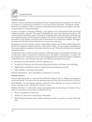 418
Communication
Computer Network
With the revolution in the internet technology and its growing popularity has brought the word ‘network’
in common use. A network may be defined as a set of interconnected operation. According to webstar
Dictionary it is defined as ''The act or process of informally sharing information and support, especially
among members of a professional group.''
In today’s revolution in computer technology, a very significant role is being played by the networking
facilities among the computers. The concept of distributed data processing is gaining momentum in the
world of business information system. The prospect of linking business units of purchase, production and
sales channels through network has been envisaged by the scholars of business information system. The
old model of a big computer serving the need of all functional areas has become outdated. The biggest
advantage the network is sharing information and resources by multi-users.
Operating environment in business world has changed. Railways Reservation System or Airlines Reservation
System has changed the outlook in business world in India. A Bank is giving us balance immediately on
the terminal, passbook is updated on the printer within few seconds. These all are the boons from Computer
networking system.
Computer network is a system by which computers at different locations can be linked to each other so as
to make them enable to communicate among themselves. The ability to communicate is a facility. The
advantage factor lies in sharing the resources and avoiding duplication of work and facilities of compilation
of information from various locations efficiently. The objectives of Computer network are:
• Sharing resource like databases, software, equipments etc
• Saving Cost of hardware and software by sharing them effectively with client- sever technology
• Highly effective information system in a distributed data processing environment
• High reliability in information transmission
Network Administrator – He is responsible for maintenance of a network.
Network Software :
Network Operating system is a software that controls the hardware devices, software, communication
media and channels. Two popular network operating systems are Novel Network and Windows NT Server.
Novel Network : The most popular software in network is Novel Network. It is based on client-server
model. Under this system, a powerful PC should be a server.
Windows NT Server : It is Microsoft’s advanced operating system for networking environment. It has a
built-in security features. Some features of Windows NT are :
• Data are transferred in 32 bit blocks
• Windows NT gets access to full memory of the system
• Mutli-threading Operating system thereby allowing more than one process to execute at the same
time.
 