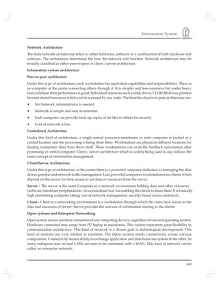 Information System
419
Network Architecture
The term network architecture refers to either hardware, software or a combination of both hardware and
software. The architecture determines the how the network will function. Network architecture may be
broadly classified as either peer-to-peer or client /server architecture.
Information system architecture
Peer-to-peer architecture
Under this type of architecture, each workstation has equivalent capabilities and responsibilities. There is
no computer at the centre connecting others through it. It is simpler and less expensive but under heavy
load condition their performance is good. Individual resources such as disk drives, CD-ROM drives, printers
become shared resources which can be accessed by any node. The benefits of peer-to-peer architecture are:
• No Network Administrator is needed
• Network is simple and easy to maintain
• Each computer can provide back up copies of its files to others for security.
• Cost of network is low.
Centralized Architecture
Under this kind of architecture, a single central processor-mainframe or mini computer is located at a
central location and the processing is being done there. Workstations are placed at different locations for
feeding transaction data from there itself. These workstations can avail the feedback information after
processing at central computer. Client/ server architecture which is widely being used to-day follows the
same concept of information management.
Client/Server Architecture
Under this type of architecture, at the centre there is a powerful computer dedicated to managing the disk
drives, printers and network traffic management. Less powerful computers (workstations) are clients which
depend on the server for their access to ant data or resources from the server.
Server - The server is the main Computer in a network environment holding data and other resources
high performing computer taking care of network management, security based access control etc.
Client - Client in a networking environment is a workstation through which the users have access to the
data and resources of Server. Server provides the services of information sharing to the clients.
Open systems and Enterprise Networking
Open system means seamless connection of any computing devices, regardless of size and operating system.
Hardware connected may range from PC laptop to mainframe. This system represents great flexibility in
communication architecture. This kind of network is a dream goal in technological development. This
kind of systems are very limited in numbers. The Open system needs connectivity across various
components. Connectivity means ability to exchange application and data from one system to the other. In
many enterprise now several LANs are seen to be connected with a WAN. This kind of network can be
called an enterprise network.
(software, hardware peripherals etc.) in a centralized way for enabling the clients to share them. It is basically
 